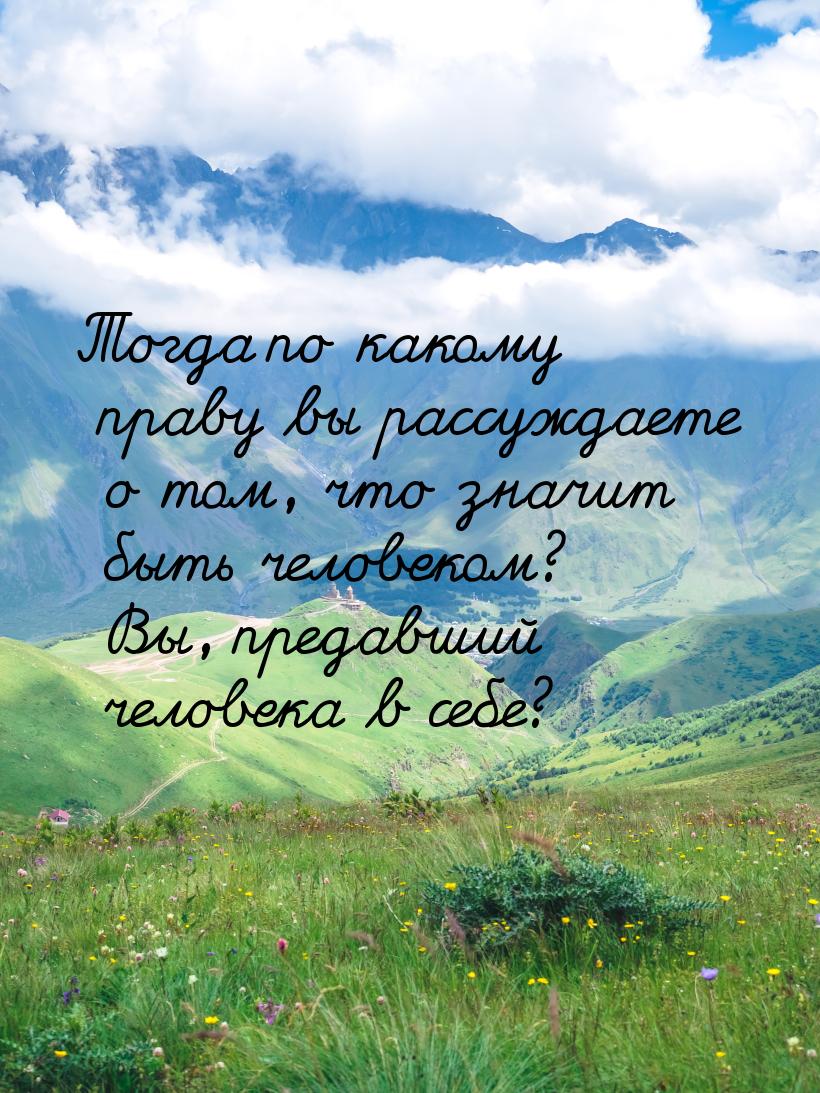 Тогда по какому праву вы рассуждаете о том, что значит быть человеком? Вы, предавший челов