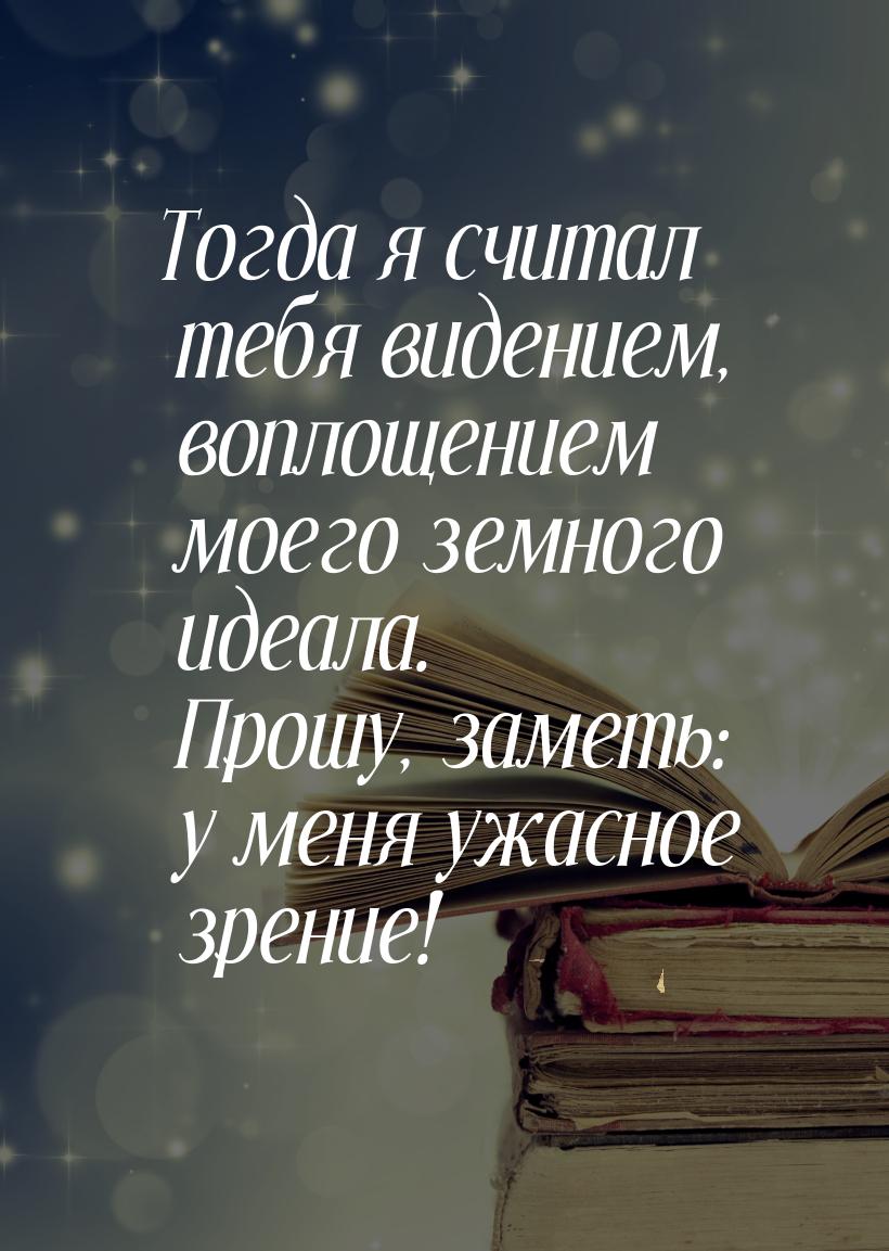 Тогда я считал тебя видением, воплощением моего земного идеала. Прошу, заметь: у меня ужас