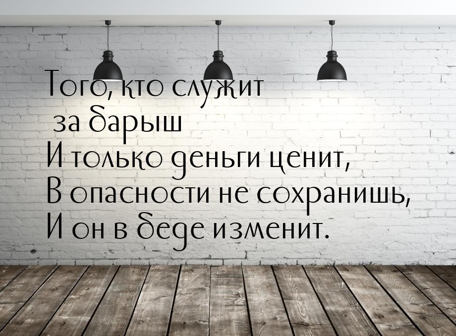 Того, кто служит за барыш И только деньги ценит, В опасности не сохранишь, И он в беде изм