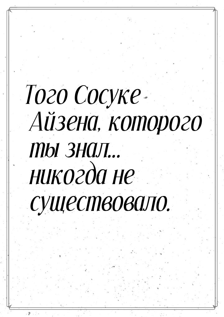 Того Сосуке Айзена, которого ты знал... никогда не существовало.