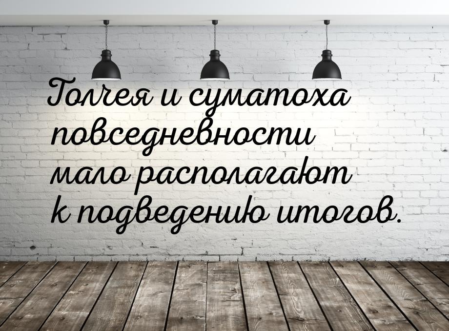 Толчея и суматоха повседневности мало располагают к подведению итогов.