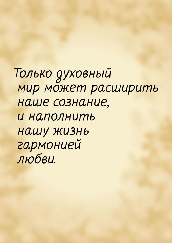 Только духовный мир может расширить наше сознание, и наполнить нашу жизнь гармонией любви.