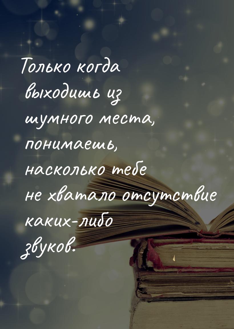 Только когда выходишь из шумного места, пони­маешь, насколько тебе не хватало отсутствие к