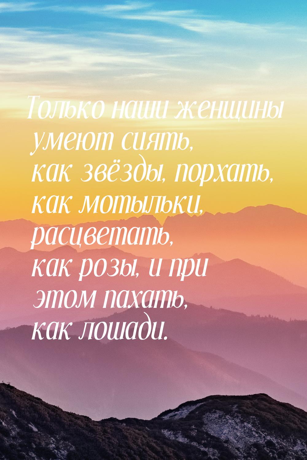 Только наши женщины умеют сиять, как звёзды, порхать, как мотыльки, расцветать, как розы, 