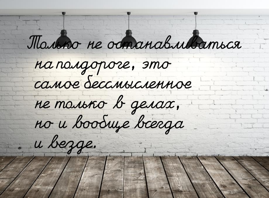 Только не останавливаться на полдороге, это самое бессмысленное не только в делах, но и во