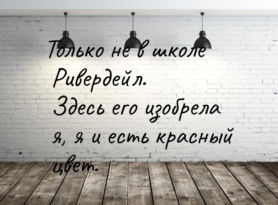 Только не в школе Ривердейл. Здесь его изобрела я, я и есть красный цвет.