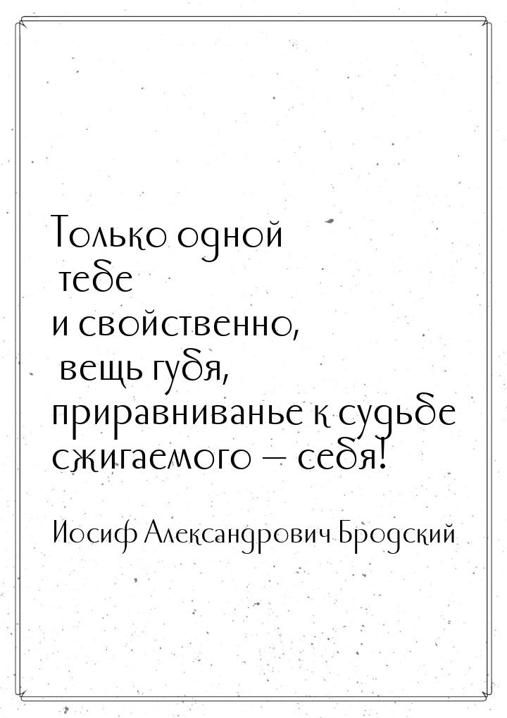 Только одной тебе и свойственно, вещь губя, приравниванье к судьбе сжигаемого  себя