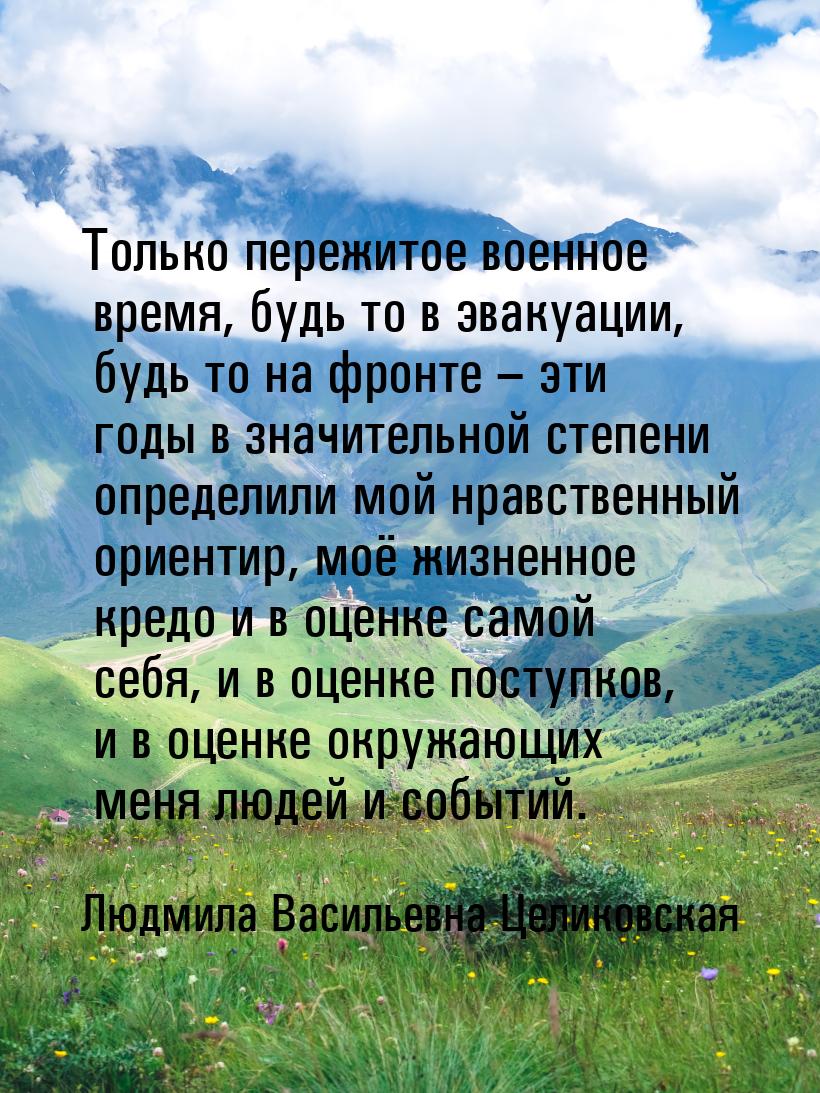 Только пережитое военное время, будь то в эвакуации, будь то на фронте – эти годы в значит