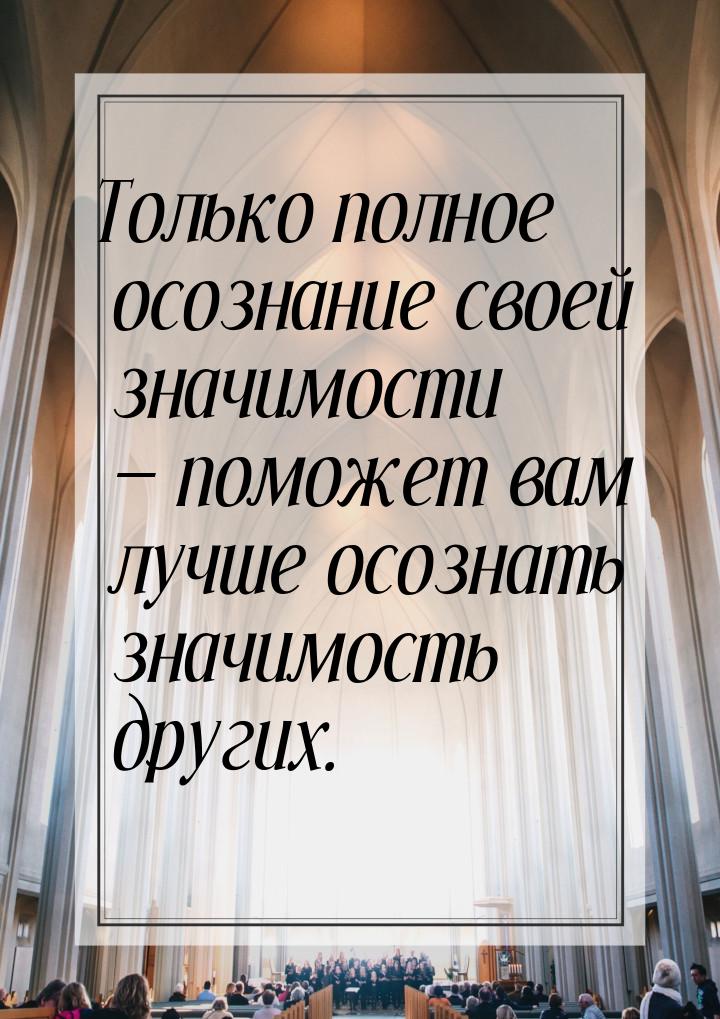 Только полное осознание своей значимости  поможет вам лучше осознать значимость дру