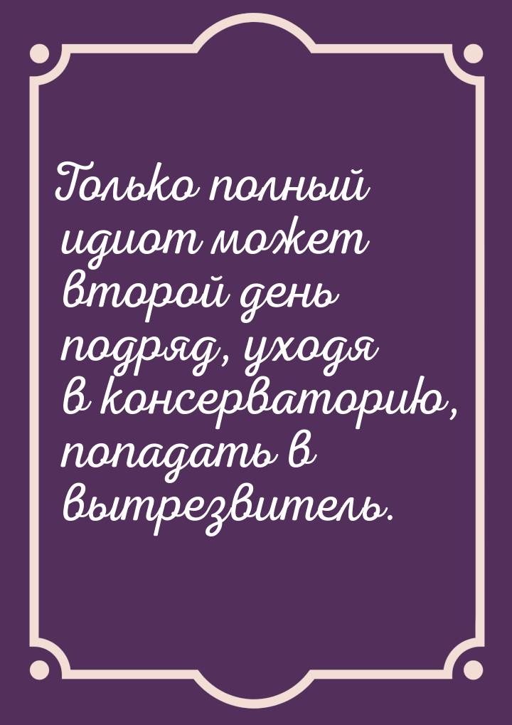 Только полный идиот может второй день подряд, уходя в консерваторию, попадать в вытрезвите