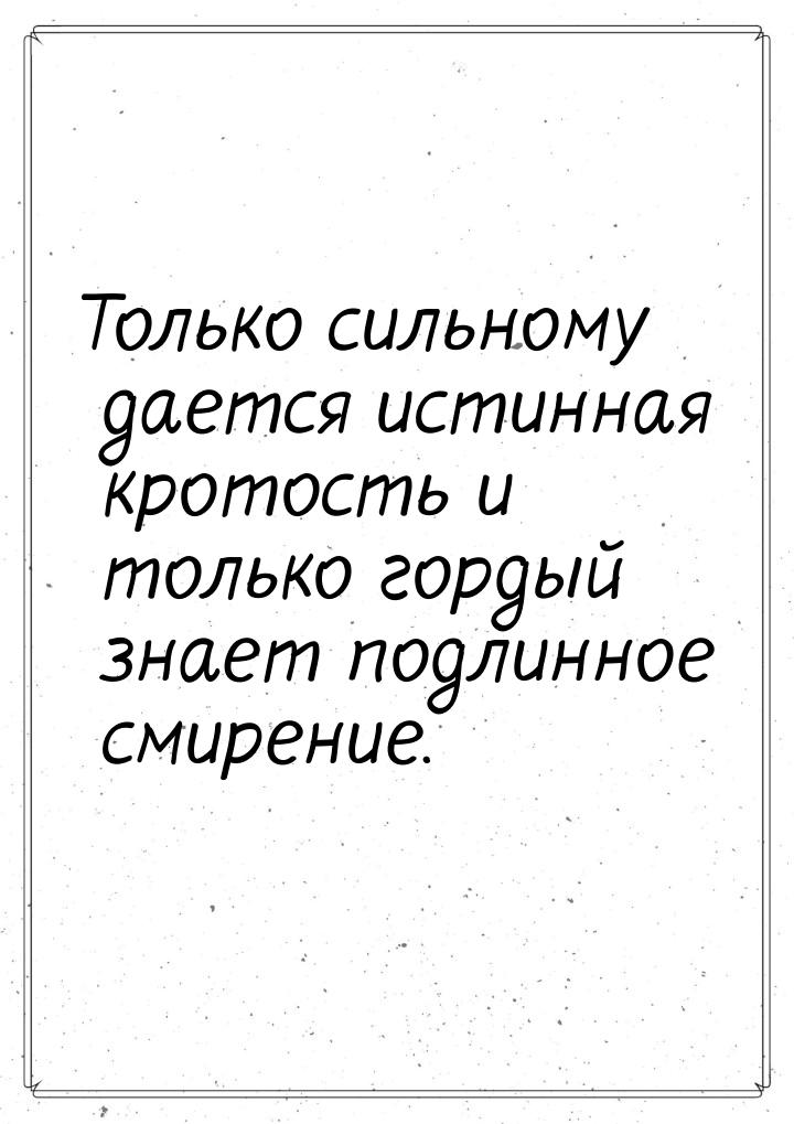 Только сильному  дается  истинная кротость  и только гордый  знает подлинное смирение.