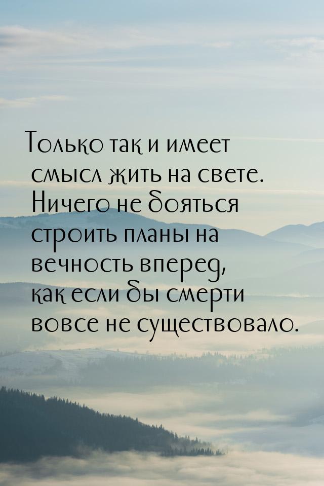 Только так и имеет смысл жить на свете. Ничего не бояться строить планы на вечность вперед