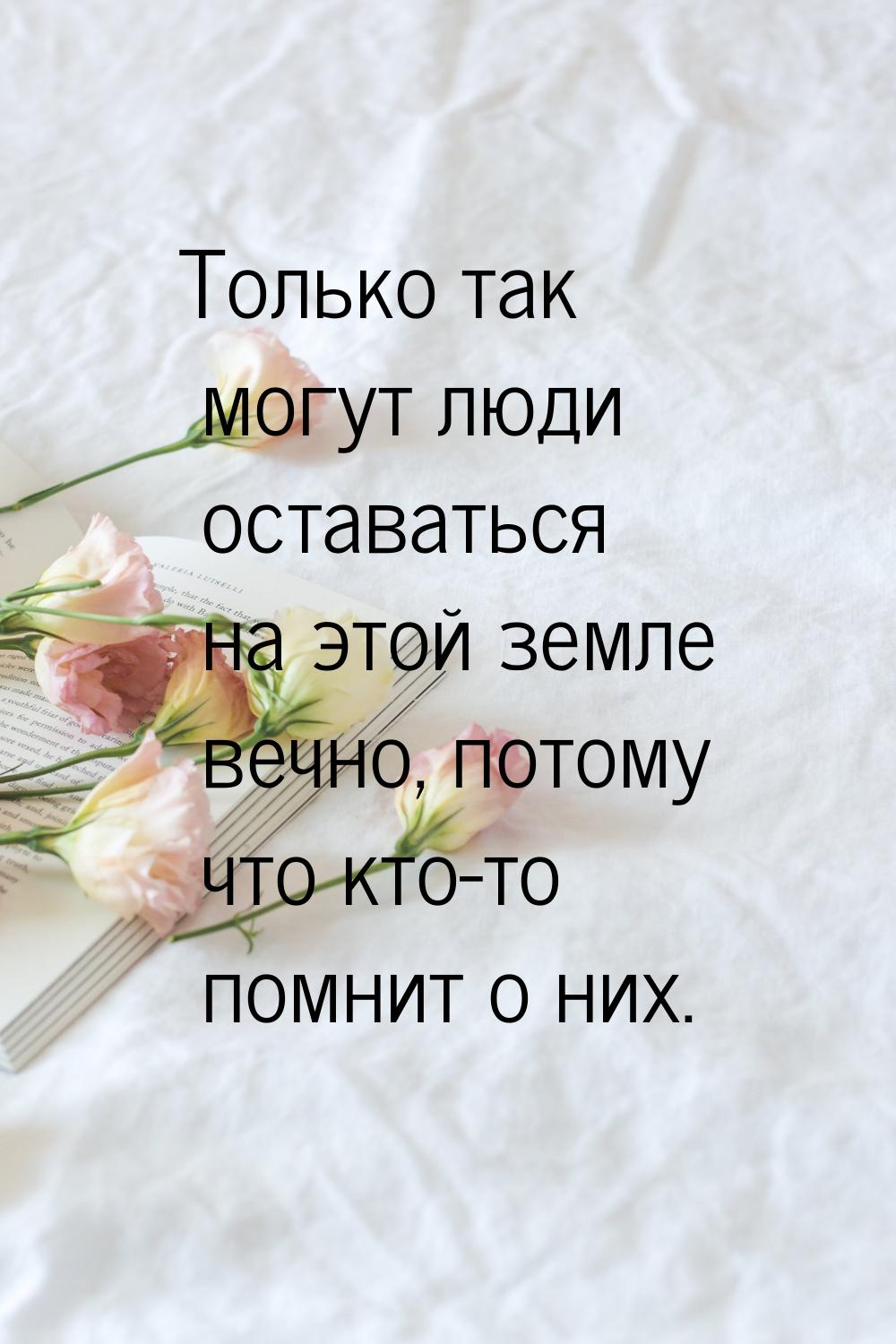 Только так могут люди оставаться на этой земле вечно, потому что кто-то помнит о них.