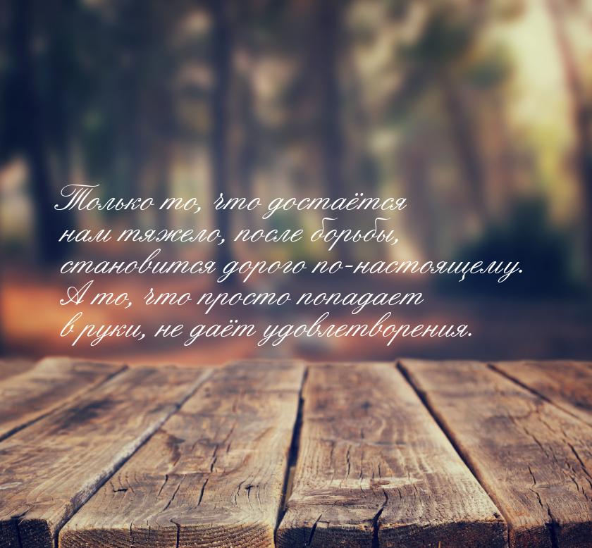 Только то, что достаётся нам тяжело, после борьбы, становится дорого по-настоящему. А то, 