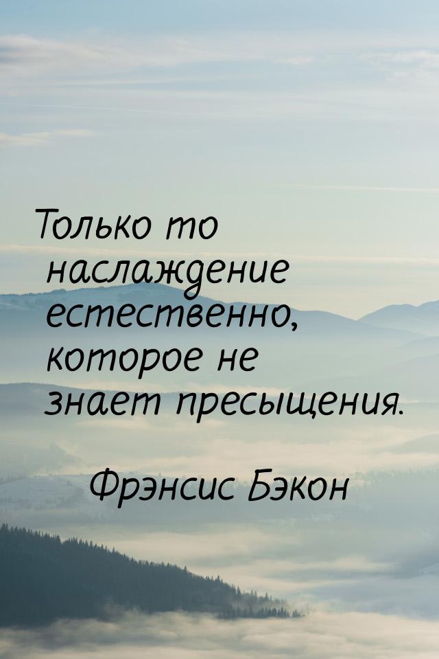 Только то наслаждение естественно, которое не знает пресыщения.