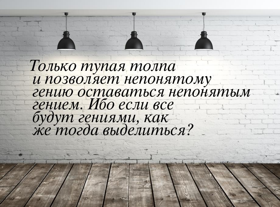 Только тупая толпа и позволяет непонятому гению оставаться непонятым гением. Ибо если все 