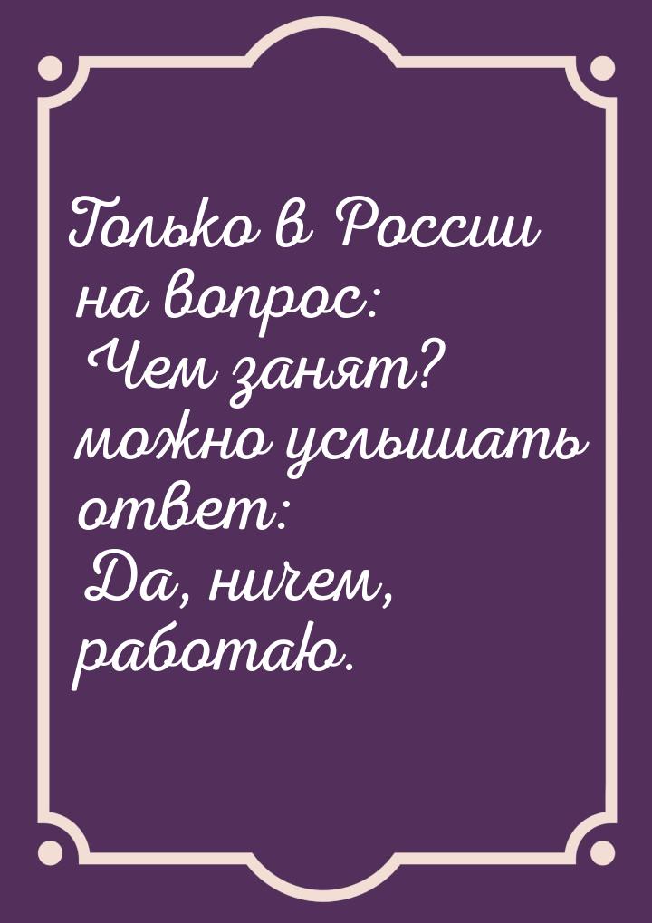 Только в России на вопрос: Чем занят? можно услышать ответ: Да, ничем, работаю.