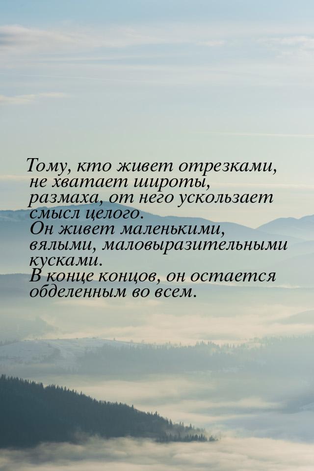 Тому, кто живет отрезками, не хватает широты, размаха, от него ускользает смысл целого. Он