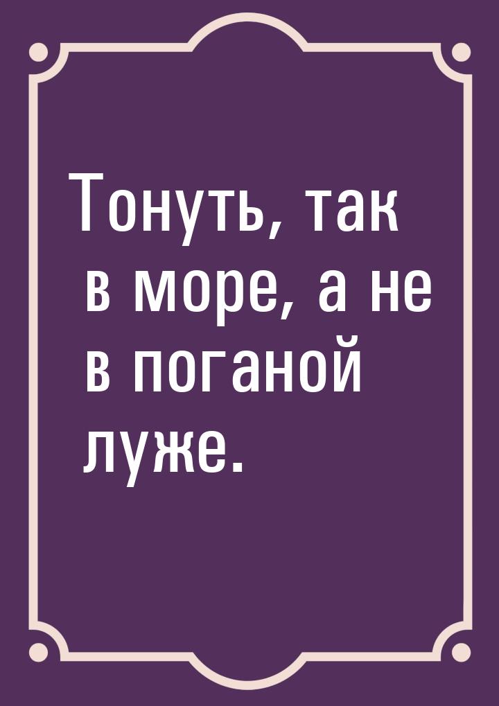 Тонуть, так в море, а не в поганой луже.