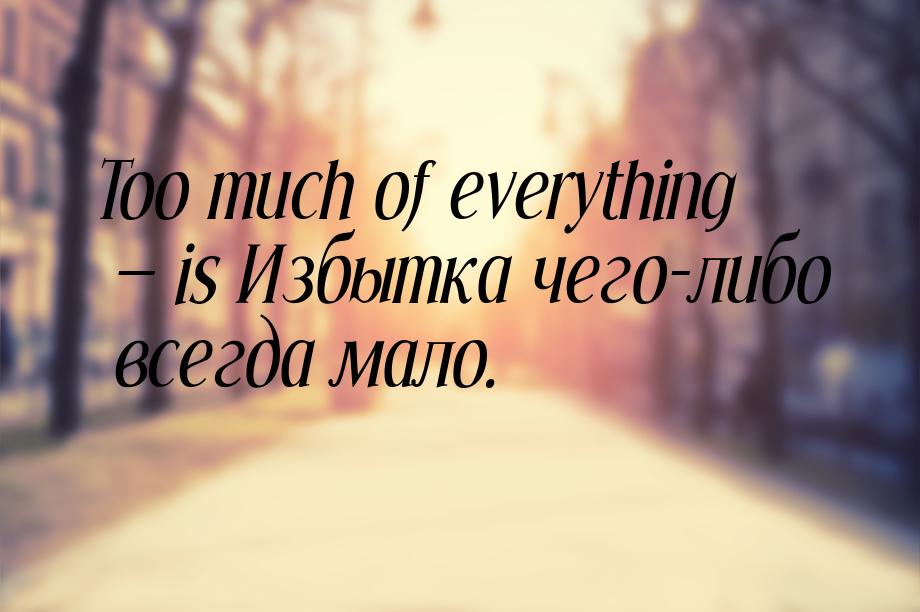 Too much of everything  is Избытка чего-либо всегда мало.