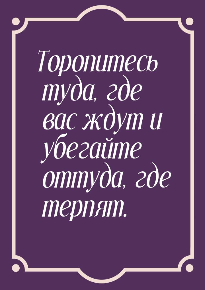 Торопитесь туда, где вас ждут и убегайте оттуда, где терпят.