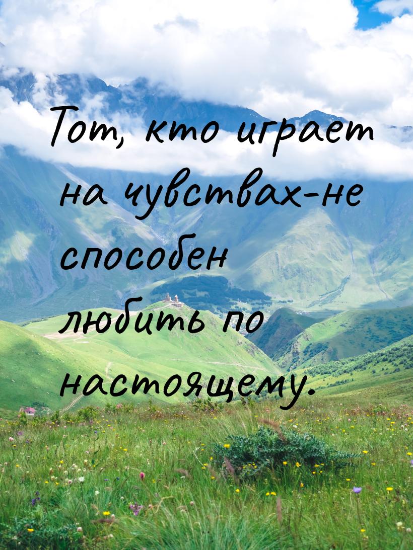 Тот, кто играет на чувствах-не способен любить по настоящему.