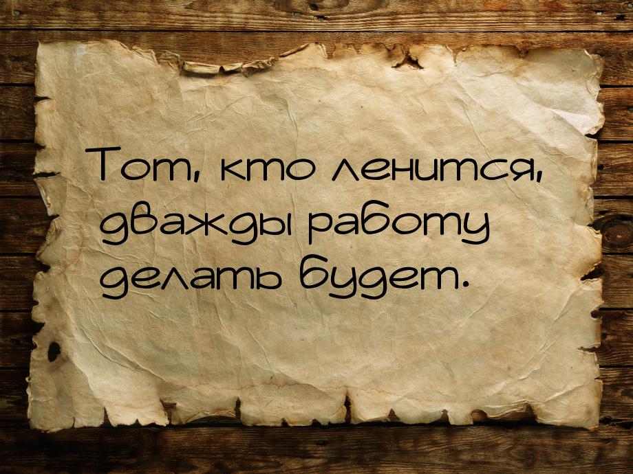 Тот, кто ленится, дважды работу делать будет.