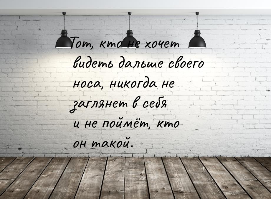 Тот, кто не хочет видеть дальше своего носа, никогда не заглянет в себя и не поймёт, кто о