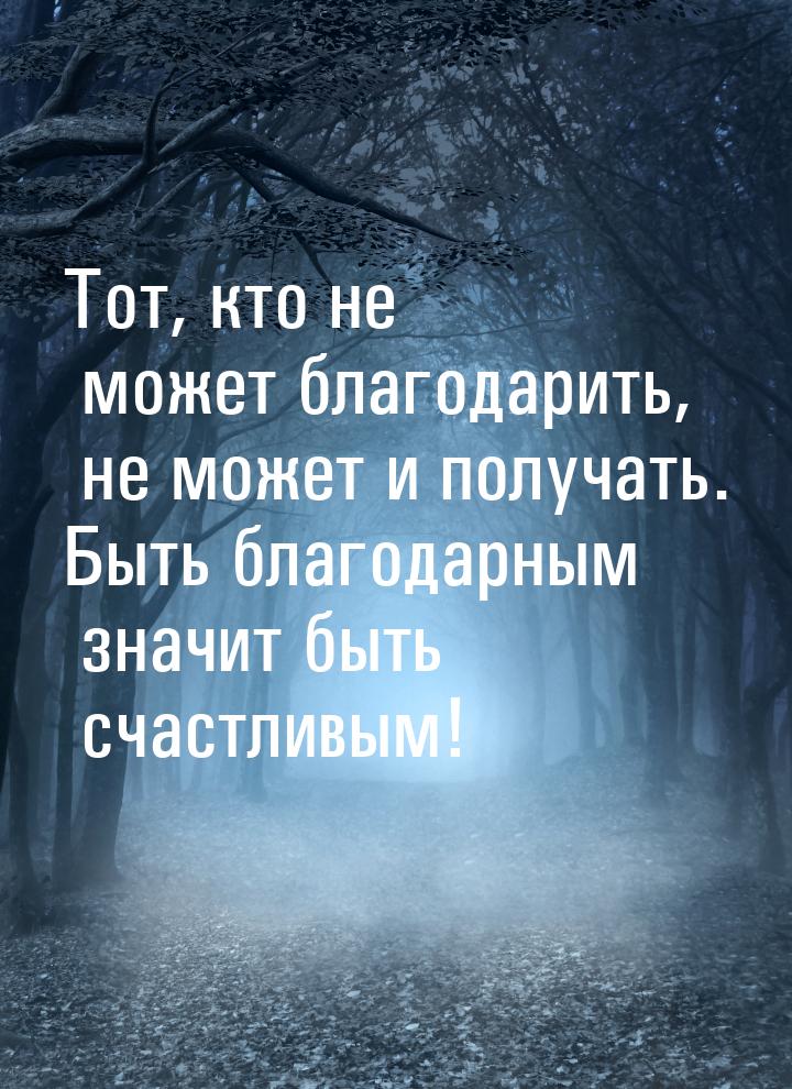 Тот, кто не может благодарить, не может и получать. Быть благодарным значит быть счастливы