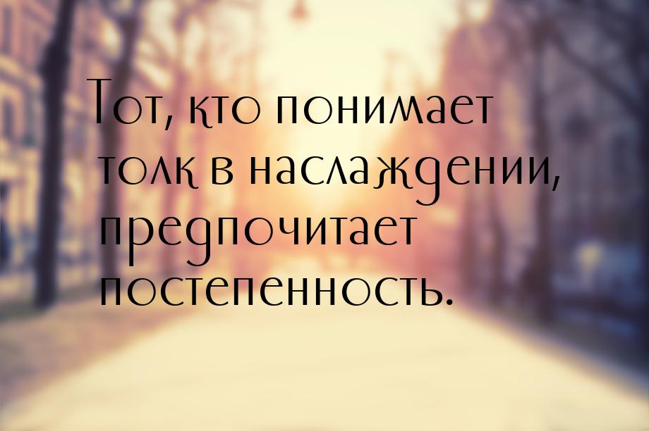 Тот, кто понимает толк в наслаждении, предпочитает постепенность.