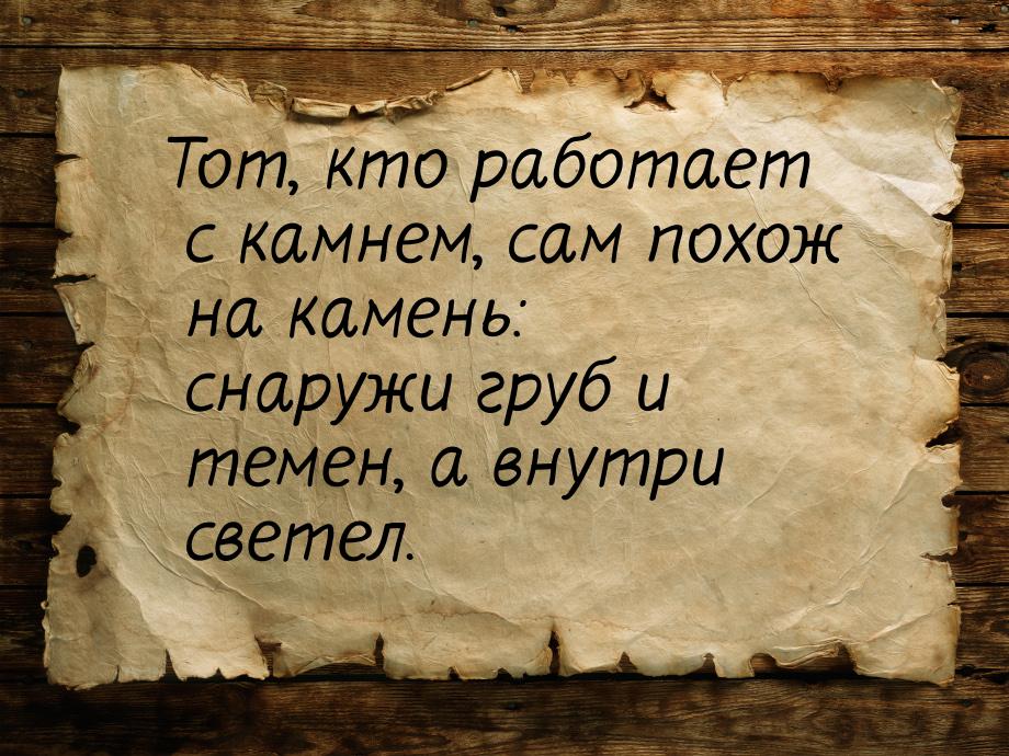 Тот, кто работает с камнем, сам похож на камень: снаружи груб и темен, а внутри светел.