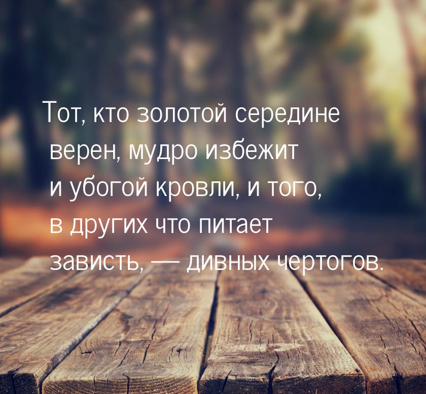 Тот, кто золотой середине верен, мудро избежит и убогой кровли, и того, в других что питае