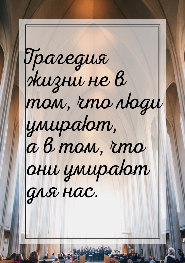 Трагедия жизни не в том, что люди умирают, а в том, что они умирают для нас.