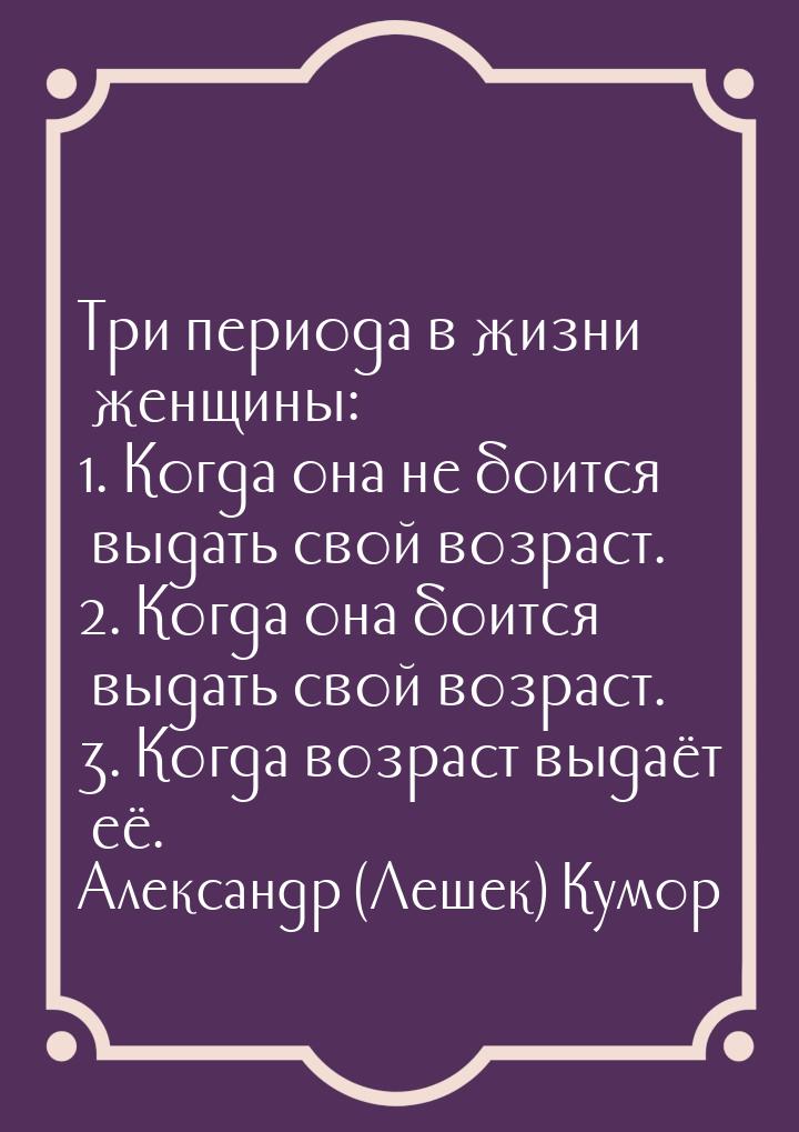 Три периода в жизни женщины: 1. Когда она не боится выдать свой возраст. 2. Когда она боит