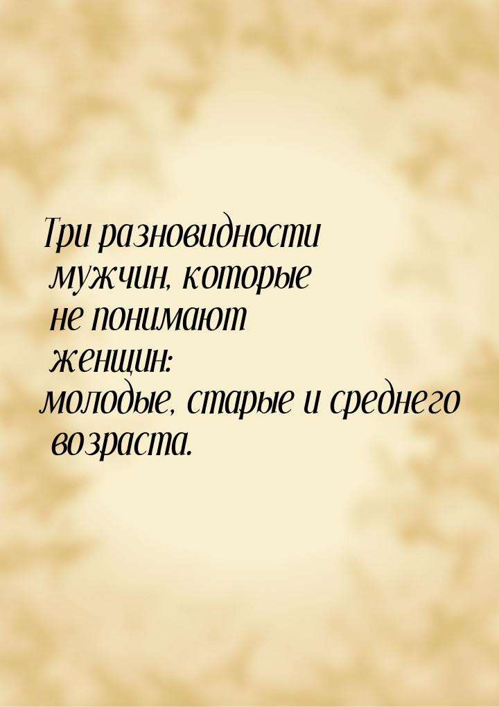 Три разновидности мужчин, которые не понимают женщин: молодые, старые и среднего возраста.