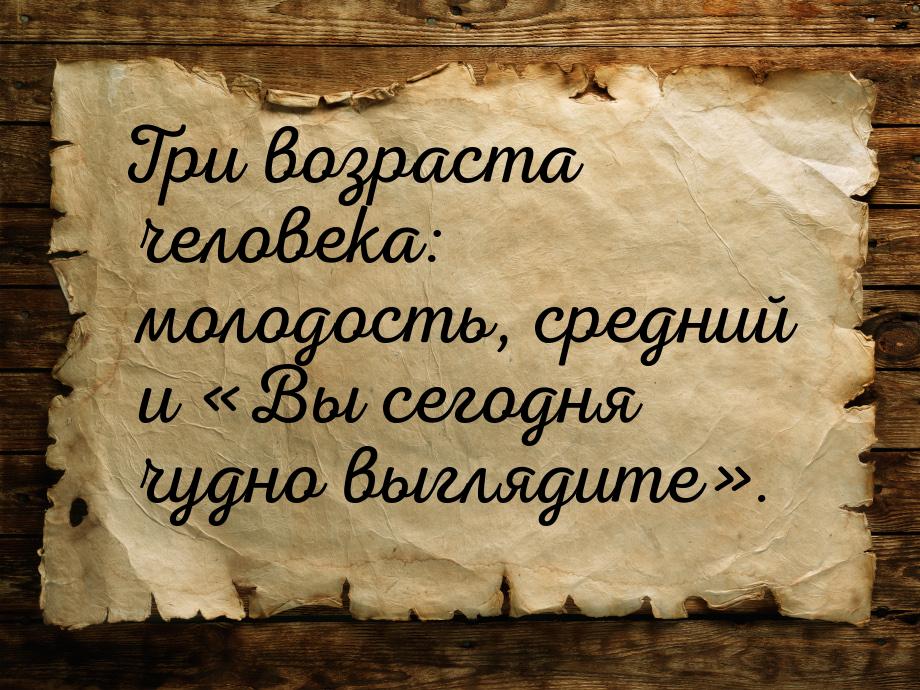 Три возраста человека: молодость, средний и Вы сегодня чудно выглядите.