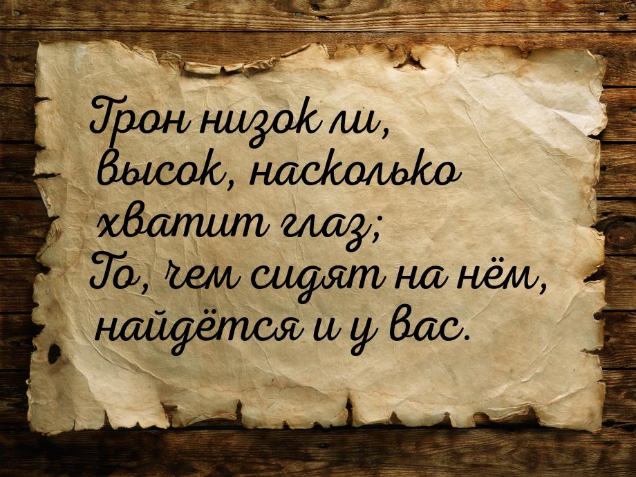 Трон низок ли, высок, насколько хватит глаз; То, чем сидят на нём, найдётся и у вас.