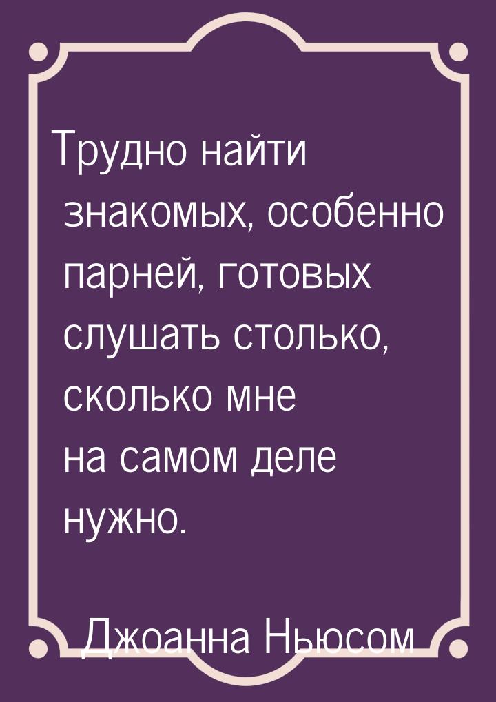 Трудно найти знакомых, особенно парней, готовых слушать столько, сколько мне на самом деле