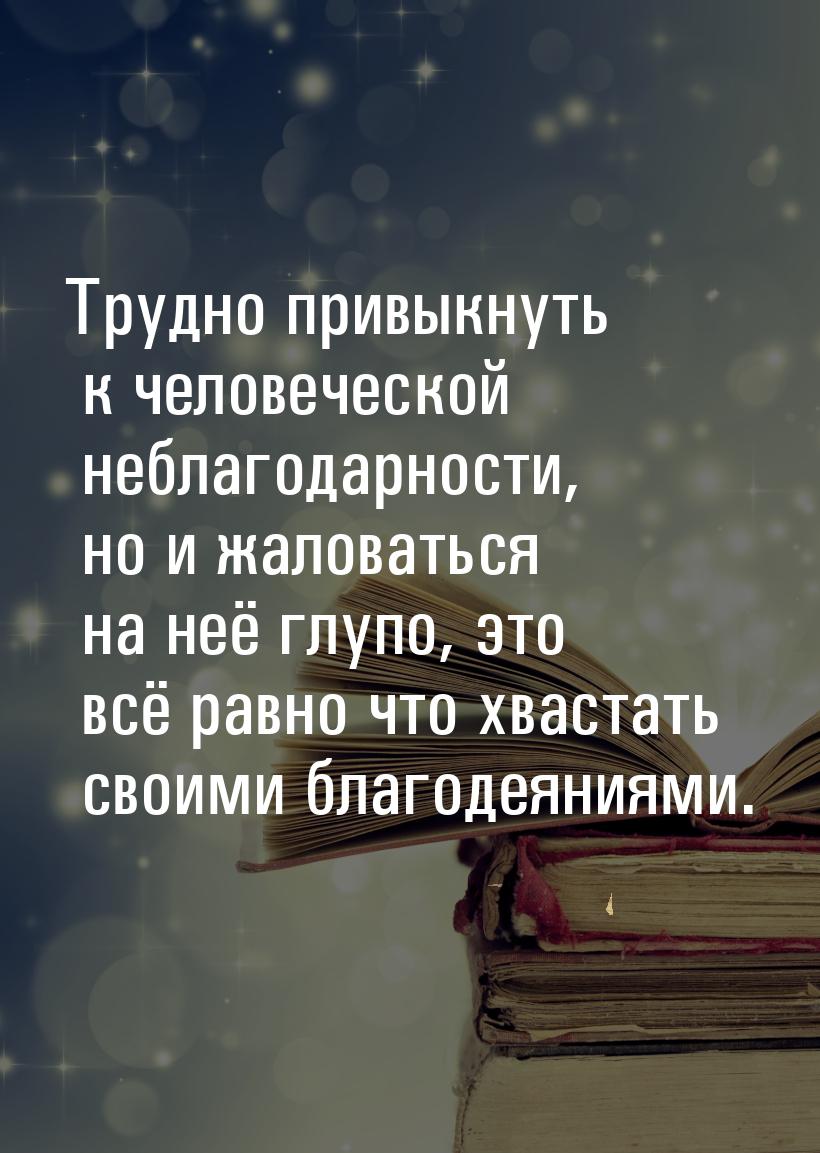 Трудно привыкнуть к человеческой неблагодарности, но и жаловаться на неё глупо, это всё ра