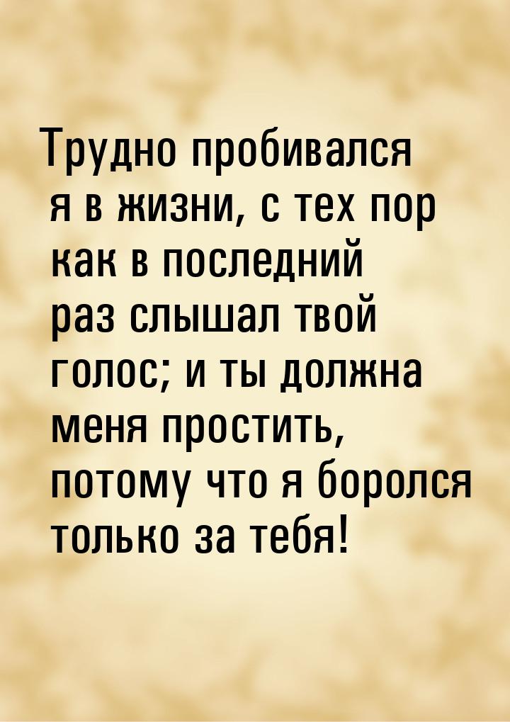 Трудно пробивался я в жизни, с тех пор как в последний раз слышал твой голос; и ты должна 