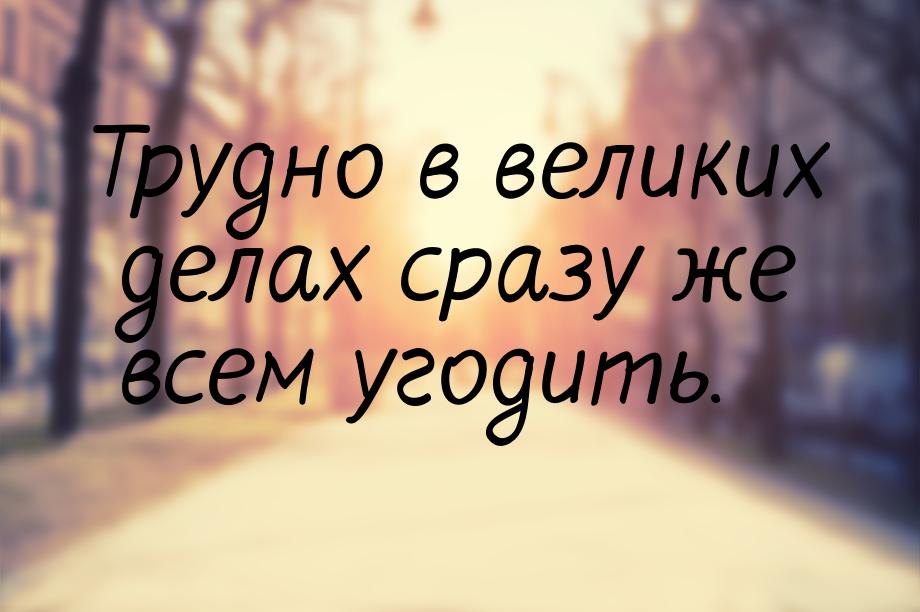 Трудно в великих делах сразу же всем угодить.