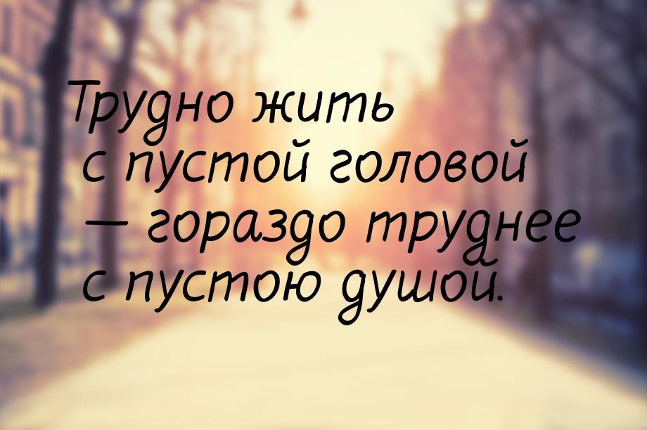 Трудно жить с пустой головой — гораздо труднее с пустою душой.