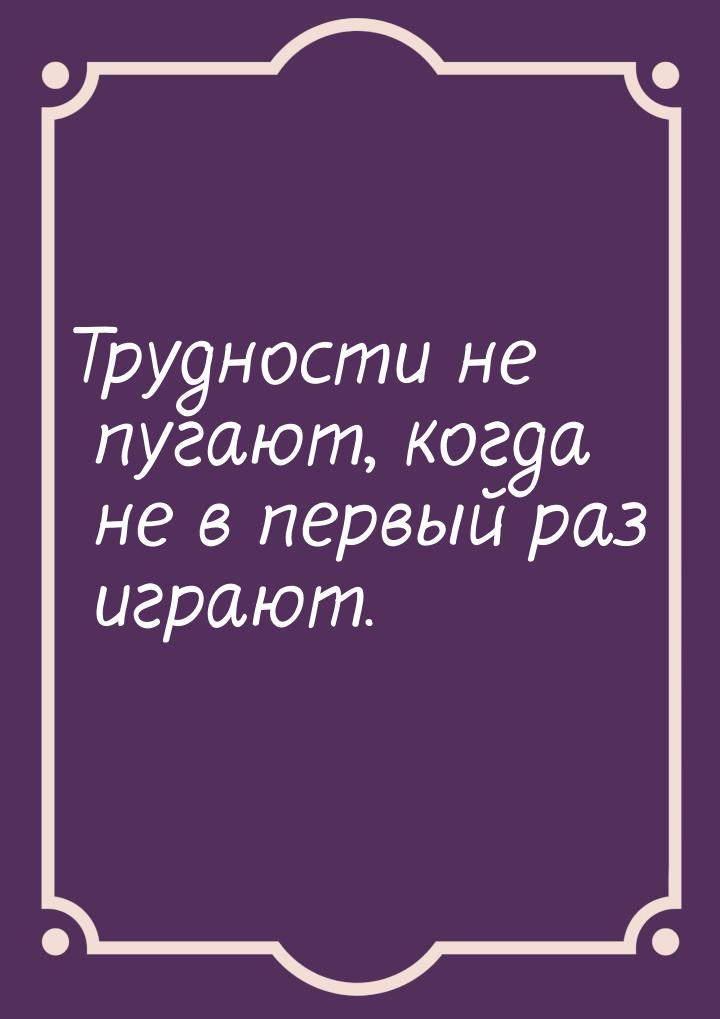 Трудности не пугают, когда не в первый раз играют.