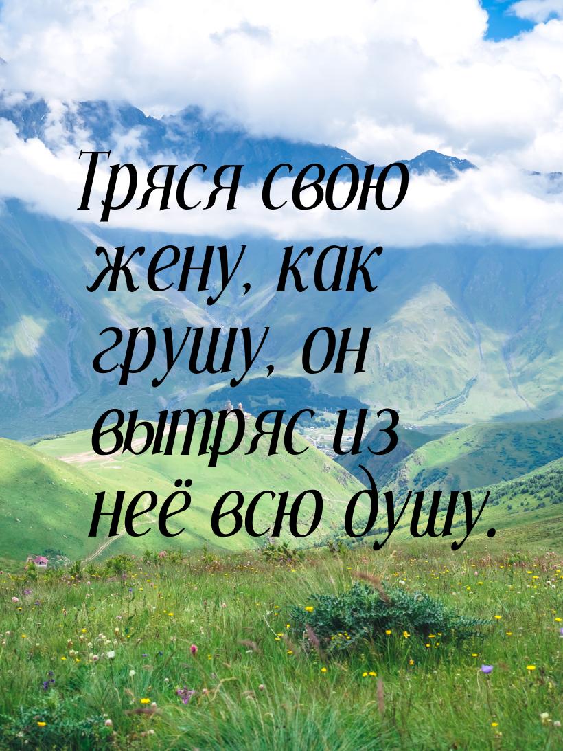 Тряся свою жену, как грушу,  он вытряс из неё всю душу.