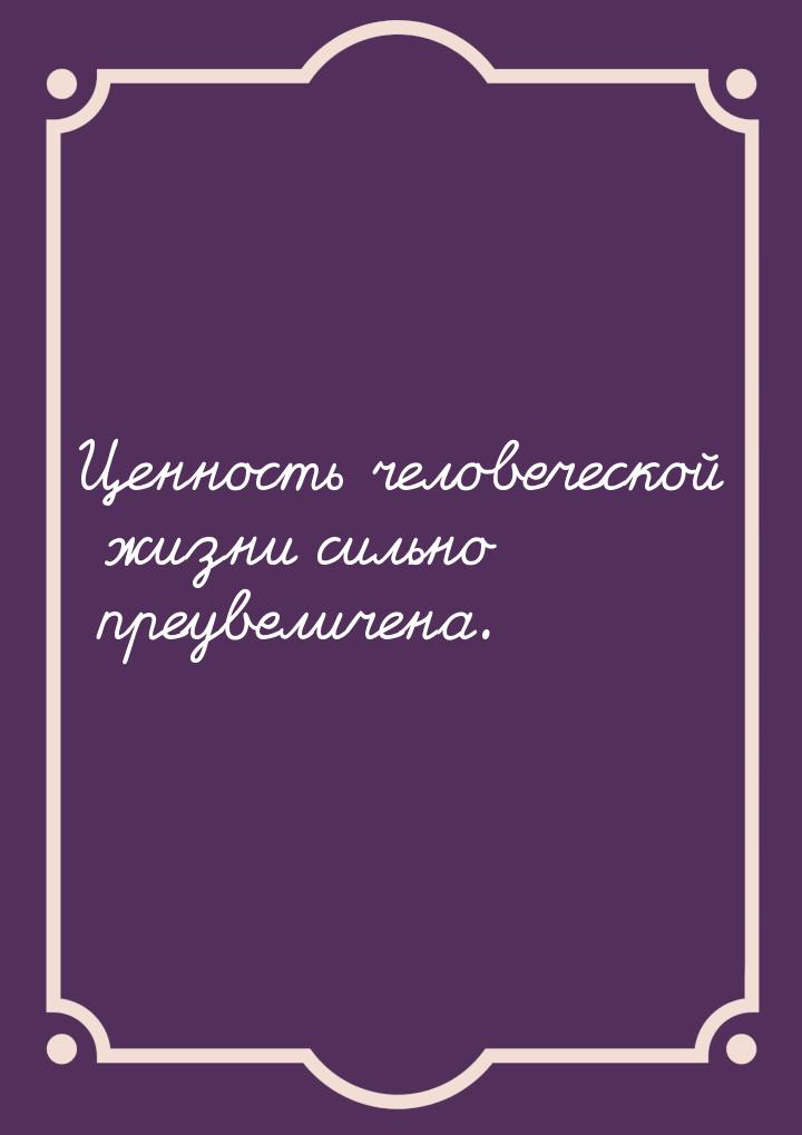 Ценность человеческой жизни сильно преувеличена.