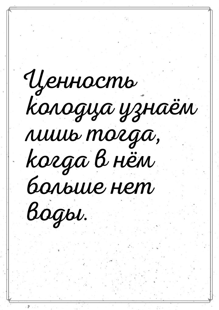 Ценность колодца узнаём лишь тогда, когда в нём больше нет воды.