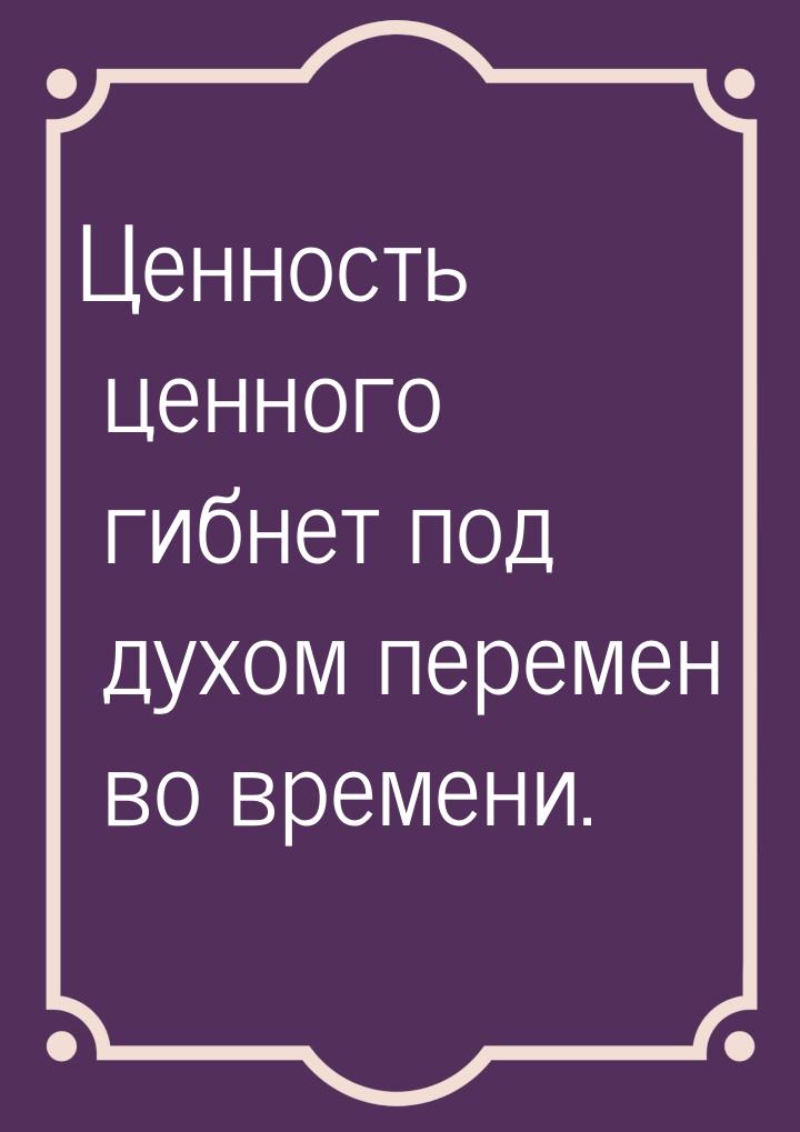 Ценность ценного гибнет под духом перемен во времени.