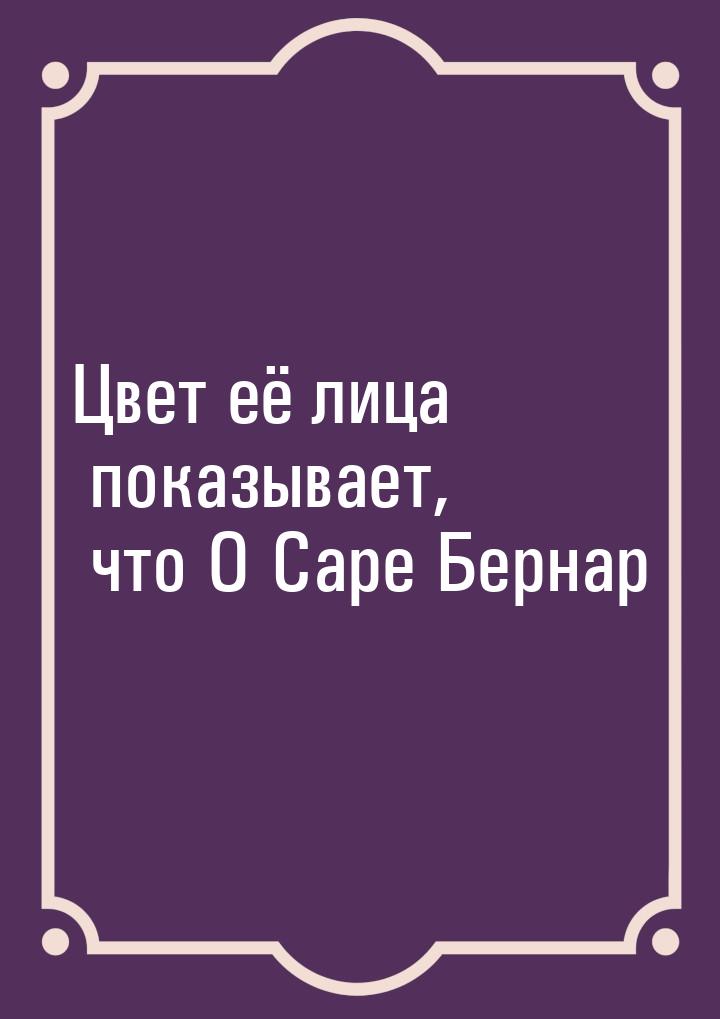 Цвет её лица показывает, что О Саре Бернар