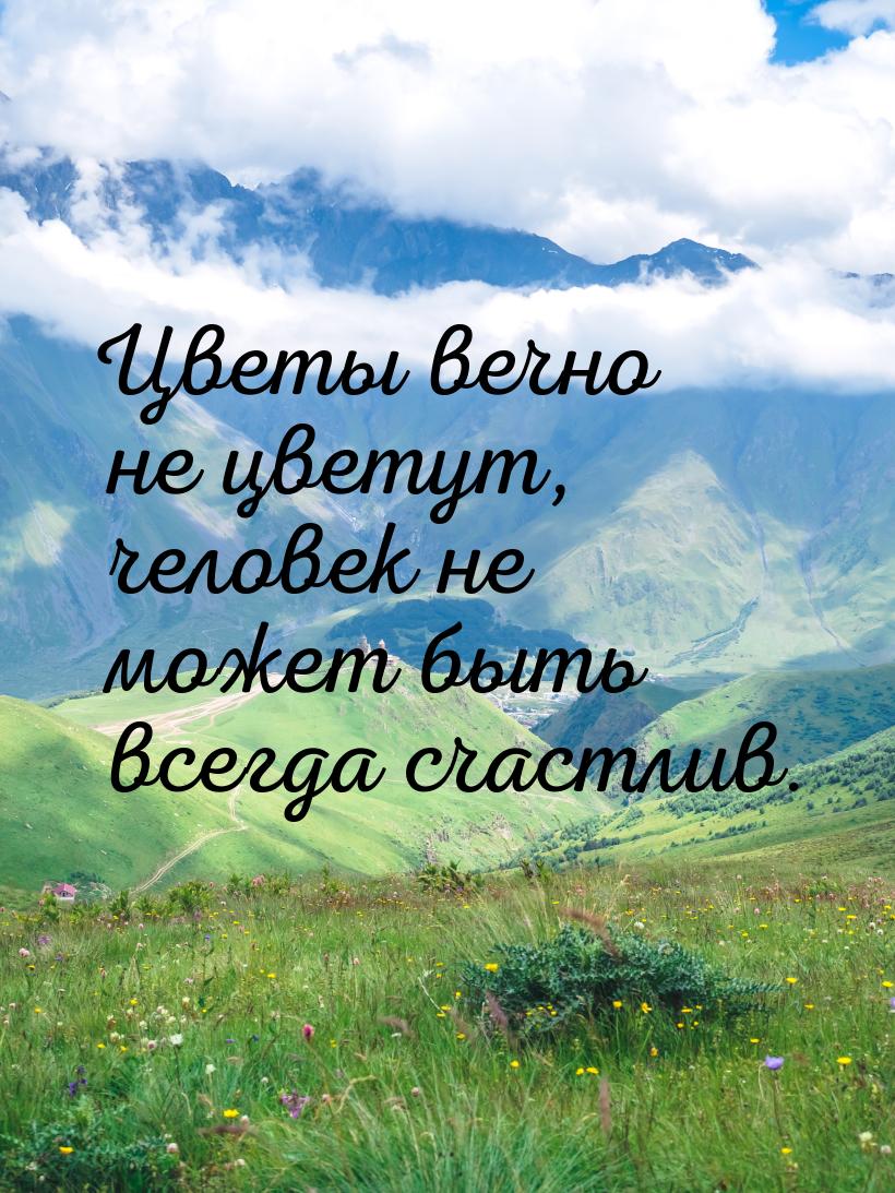 Цветы вечно не цветут, человек не может быть всегда счастлив.