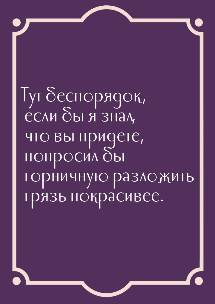 Тут беспорядок, если бы я знал, что вы придете, попросил бы горничную разложить грязь покр